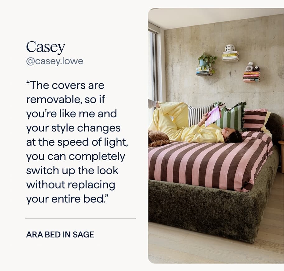 Casey: “The covers are removable, so if you’re like me and your style changes at the speed of light, you can completely switch up the look without replacing your entire bed.” | Ara Bed in Sage.