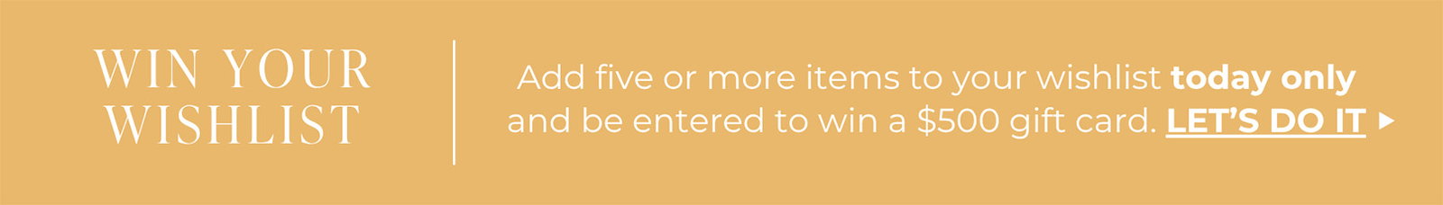 WIN YOUR WISHLIST | Add five or more items to your wishlist today only and be entered to win a $500 gift card. | LET’S DO IT