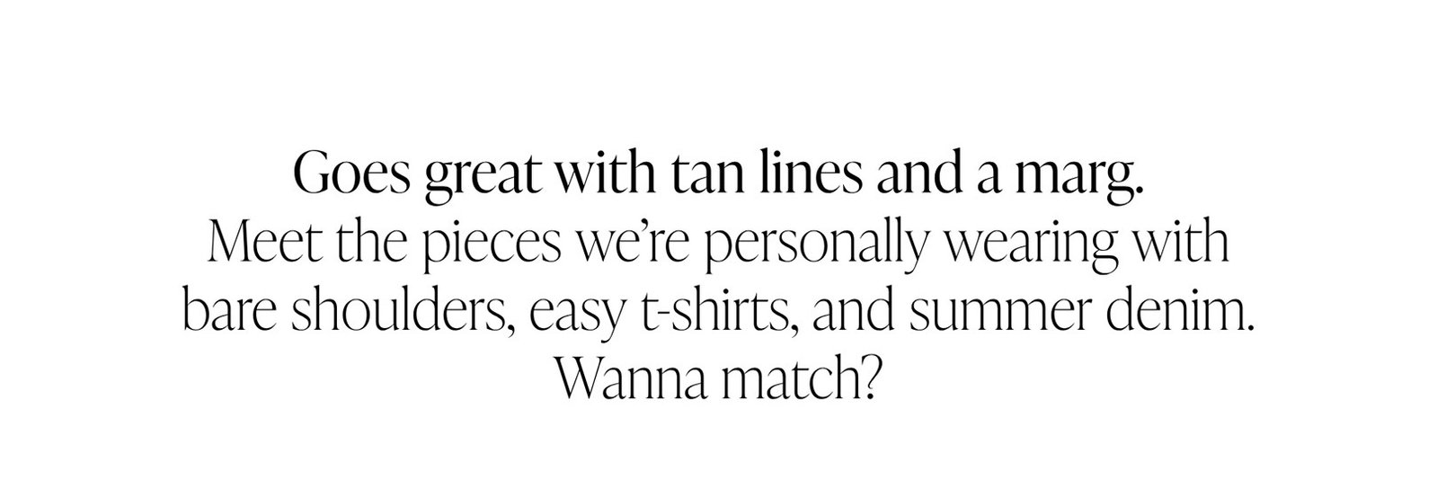 Goes great with tan lines and a marg. Meet the pieces we’re personally wearing with bare shoulders, easy t-shirts, and summer denim. Wanna match?