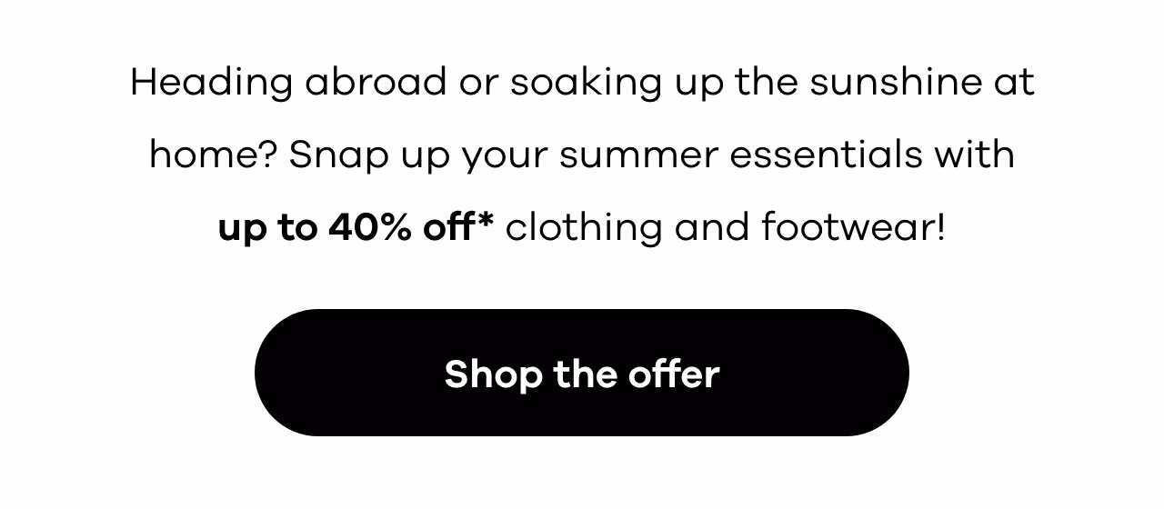 Heading abroad or soaking up the sunshine at home? Snap up your summer essentials with up to 40% off* clothing and footwear!