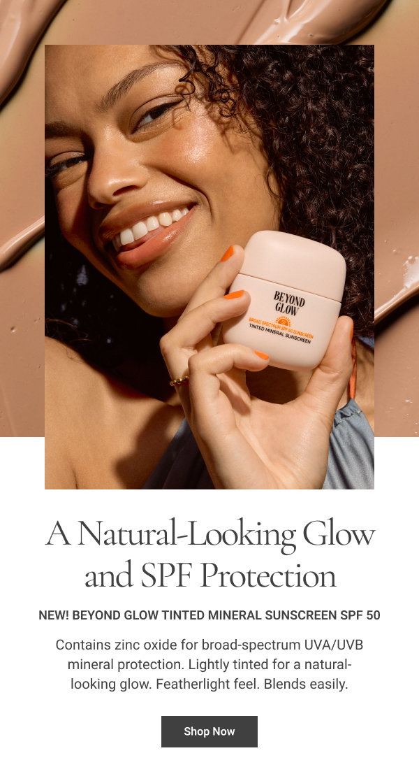 Get a Natural-Looking Glow and SPF Protection NEW! Beyond Glow Tinted Mineral Sunscreen SPF 50 Contains zinc oxide for broad-spectrum UVA/UVB mineral protection. Lightly tinted for a natural-looking glow. Featherlight feel. Blends easily. Shop Now 