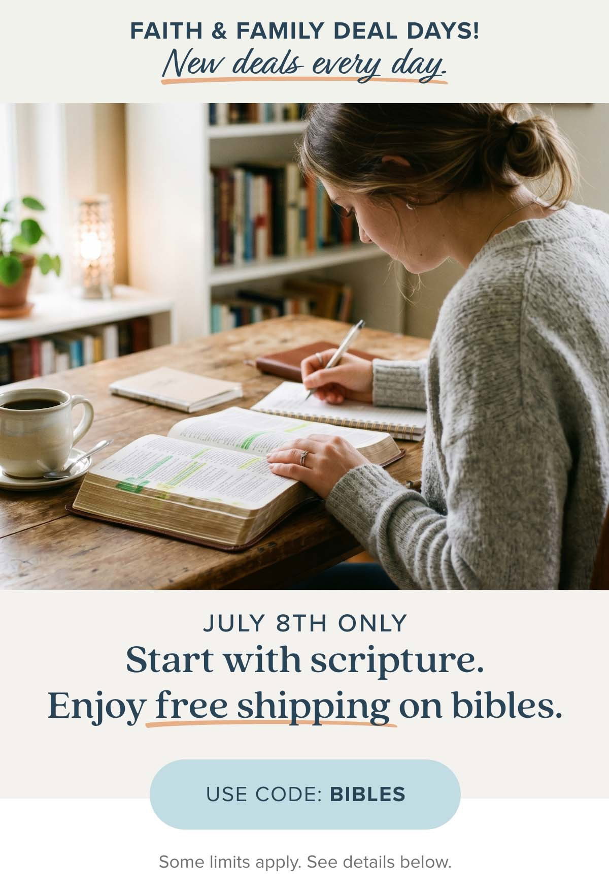 Faith & Family Deal Days a new deal each day! July 8th Only - Start with Scripture. Enjoy free shipping on bibles. Use Code: BIBLES