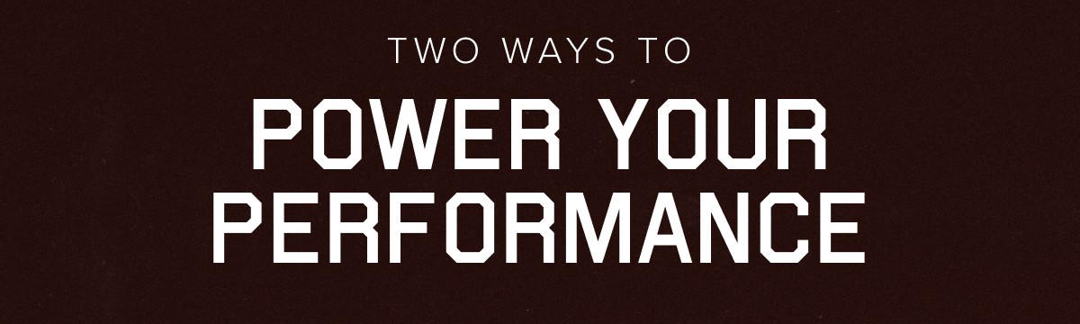 TWO WAYS TO POWER YOUR PERFORMANCE
