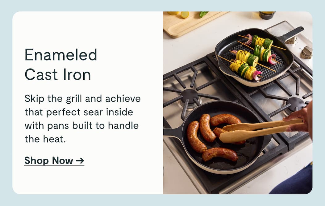 Enameled Cast Iron Skip the grill and achieve that perfect sear inside with pans built to handle the heat.  Shop Now →
