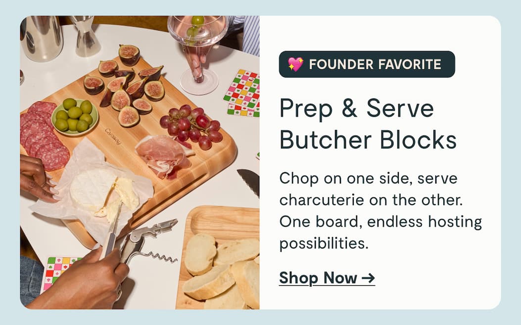 FOUNDER FAVORITE Prep & Serve Butcher Blocks Chop on one side, serve charcuterie on the other. One board, endless hosting possibilities. Shop Now →