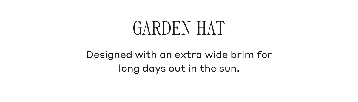 GARDEN HAT Designed with an extra wide brim for long days out in the sun.
