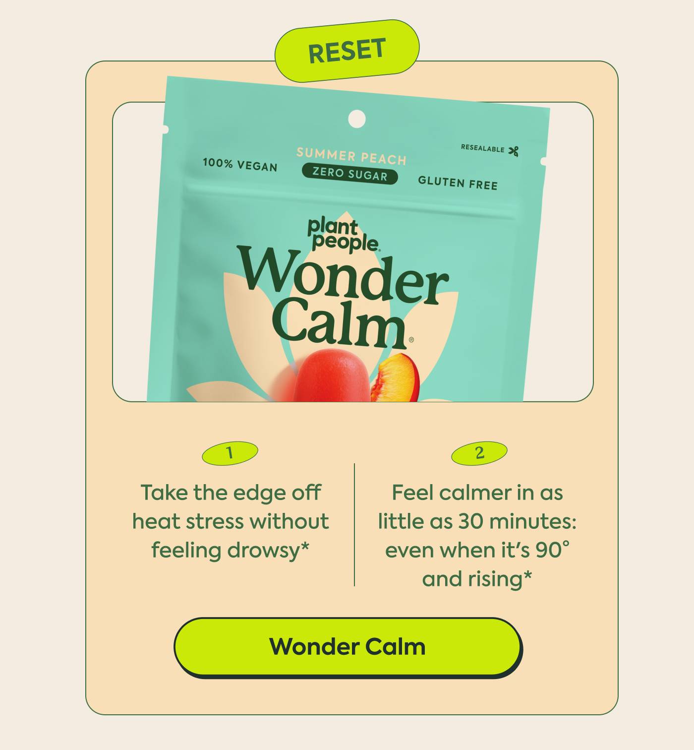 Reset | 1. Take the edge off heat stress without feeling drowsy* 2. Feel calmer in as little as 30 minutes: even when it's 90° and rising* WonderCalm