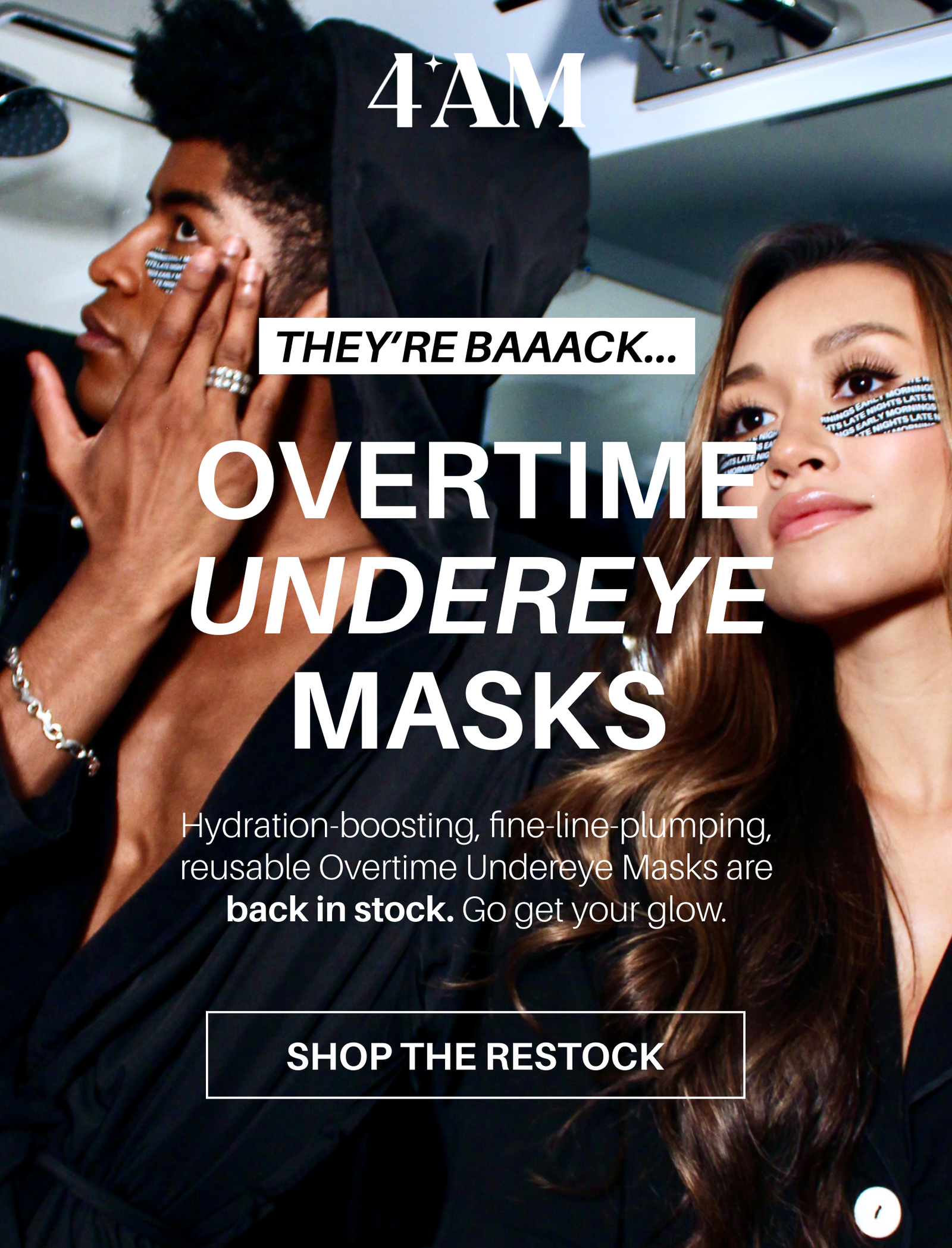 4AM Skin: They're back! Overtime Undereye Masks. Hydration-boosting, fine-line-plumping, reusable Overtime Undereye Masks are back in stock. Go get your glow. Shop the Restock. 