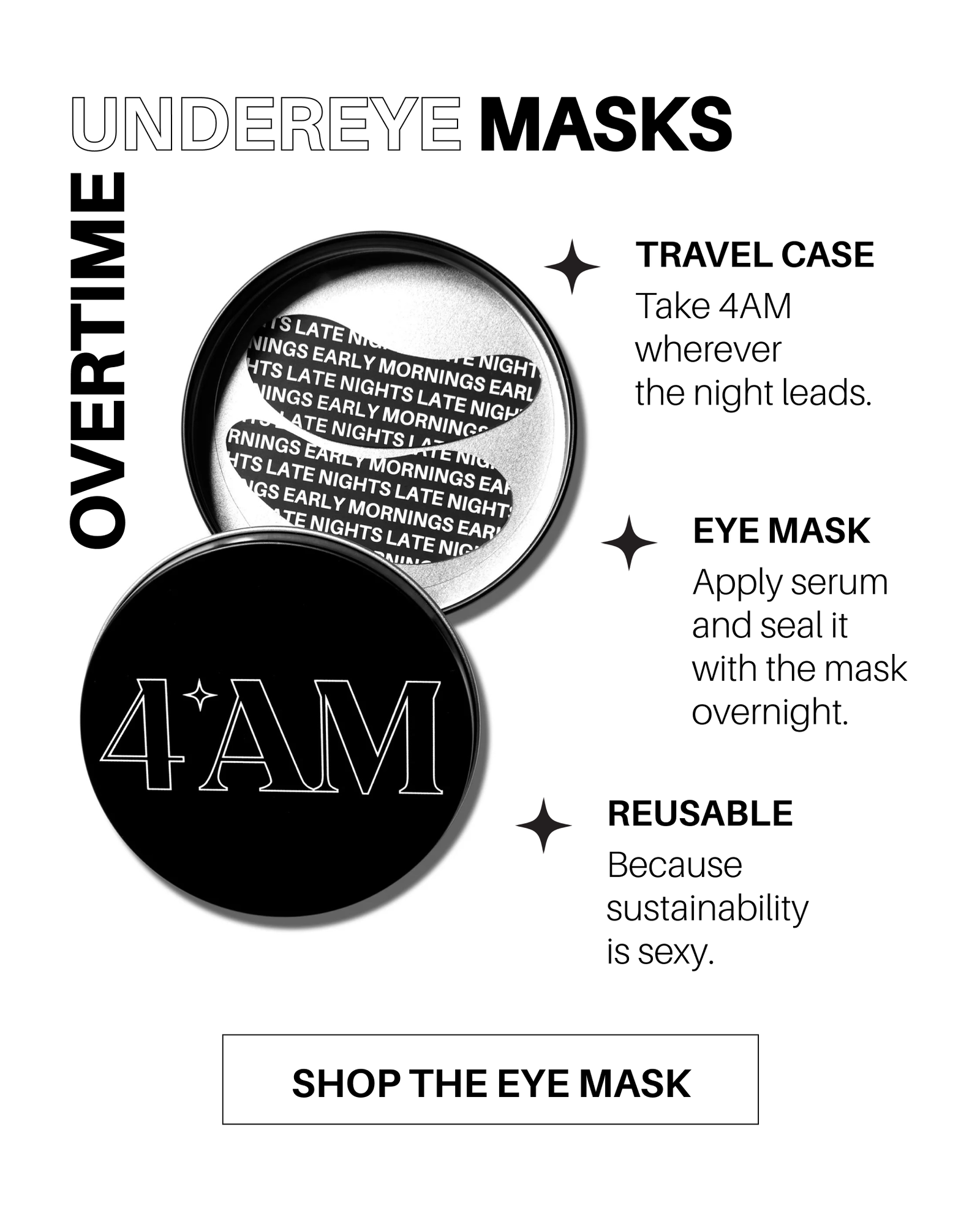 Overtime Undereye Masks. Travel Case: Take 4AM wherever the night leads. Eye Mask: Apply serum and seal it with the mask overnight. Reusable: Because sustainability is sexy. Shop the Eye Mask. 