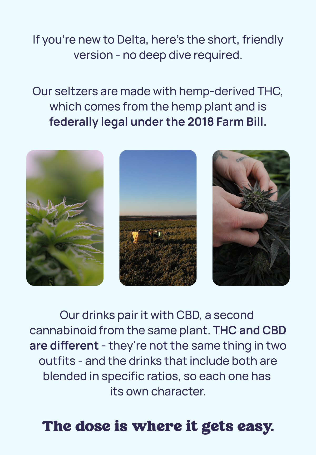 If you're new to Delta, here'Our drinks pair it with CBD, a second  cannabinoid from the same plant. THC and CBD are different - they're not the same thing in two outfits - and the drinks that include both are blended in specific ratios, so each one has  its own character. Our drinks pair it with CBD, a second  cannabinoid from the same plant. THC and CBD are different - they're not the same thing in two outfits - and the drinks that include both are blended in specific ratios, so each one has  its own character.s the short, friendly version - no deep dive required.  Our seltzers are made with hemp-derived THC, which comes from the hemp plant and is federally legal under the 2018 Farm Bill.
