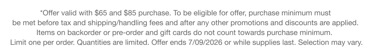 *Offer valid with $65 and $85 purchase. To be eligible for offer, purchase minimum must be met before tax and shipping/handling fees and after any other promotions and discounts are applied. Items on backorder or pre-order and gift cards do not count towards purchase minimum. Limit one per order. Quantities are limited. Offer ends 7/09/2026 or while supplies last. Selection may vary.