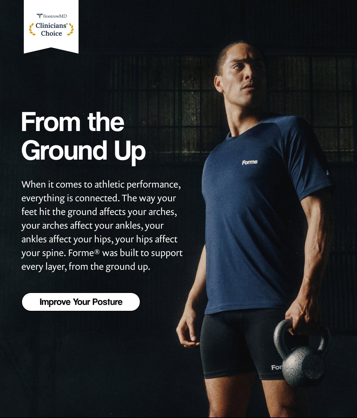 From the Ground Up When it comes to athletic performance, everything is connected. The way your feet hit the ground affects your arches, your arches affect your ankles, your ankles affect your hips, your hips affect your spine. Forme® was built to support every layer, from the ground up. | [ Improve Your Posture ]