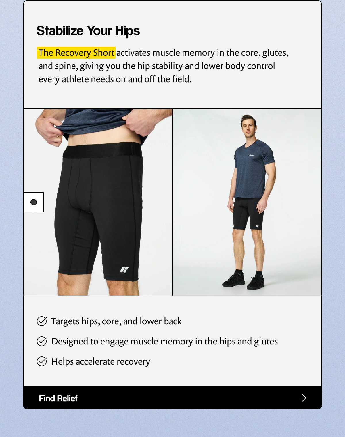 Stabilize Your Hips |  The Recovery Short activates muscle memory in the core, glutes, and spine, giving you the hip stability and lower body control every athlete needs on and off the field. |  Targets hips, core, and lower back |  Designed to engage muscle memory in the hips and glutes |  Helps accelerate recovery |  [ Find Relief ]
