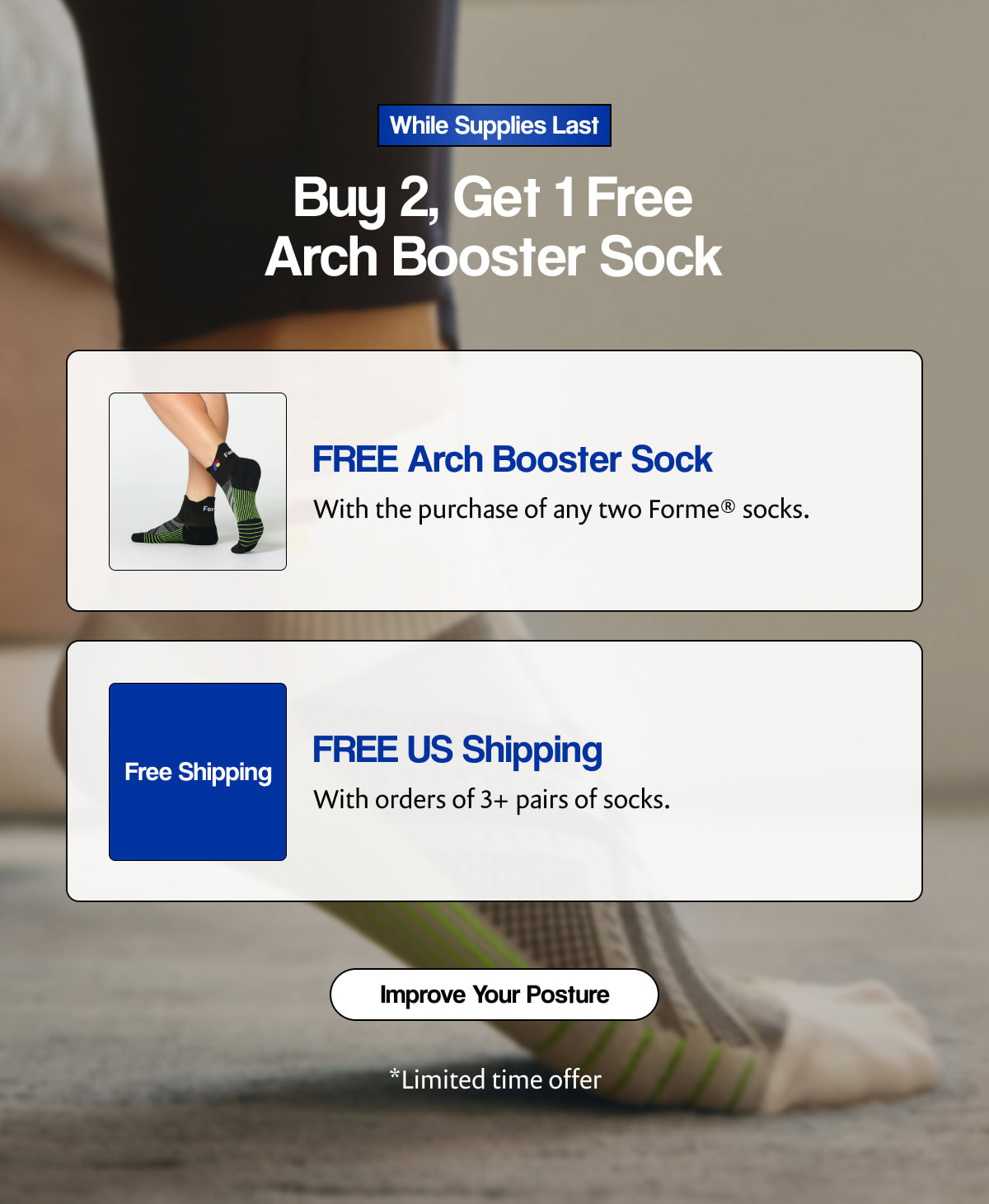 While Supplies Last |  Buy 2, Get 1 Free Arch Booster Sock |  FREE Arch Booster Sock |  With the purchase of any two Forme® socks. |  Free Shipping |  FREE US Shipping |  With orders of 3+ pairs of socks. |  [ Improve Your Posture ] |  *Limited time offer
