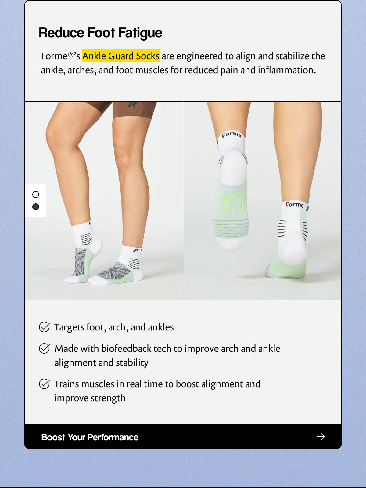 Reduce Foot Fatigue |  Forme®’s Ankle Guard Socks are engineered to align and stabilize the ankle, arches, and foot muscles for reduced pain and inflammation. |  Targets foot, arch, and ankles |  Made with biofeedback tech to improve arch and ankle alignment and stability |  Trains muscles in real time to boost alignment and improve strength |  [ Boost Your Performance ]