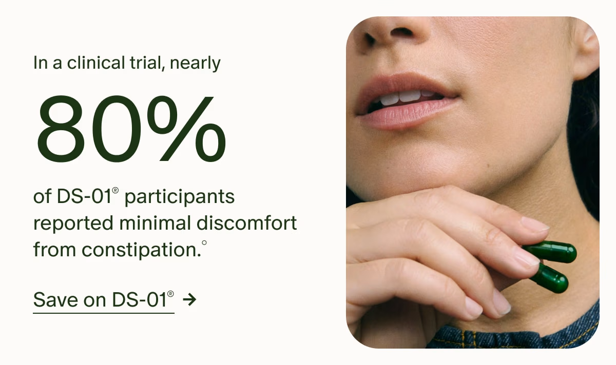 In a clinical trial, nearly 80% of DS-01® participants reported minimal discomfort from constipation.° | Save on DS-01®