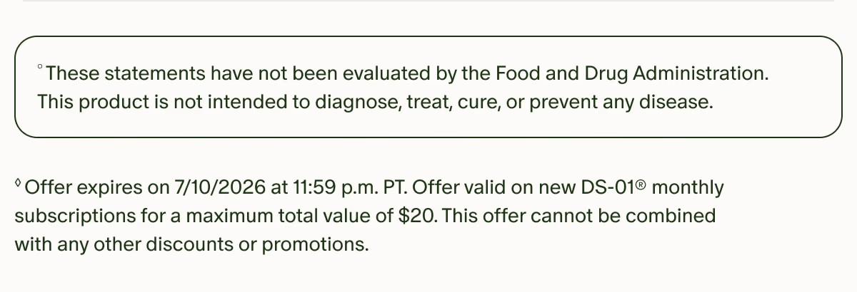 °These statements have not been evaluated by the Food and Drug Administration. This product is not intended to diagnose, treat, cure, or prevent any disease. | ◊Offer expires on 7/10/2026 at 11:59 p.m. PT. Offer valid on new DS-01® monthly subscriptions for a maximum total value of $20. This offer cannot be combined with any other discounts or promotions.