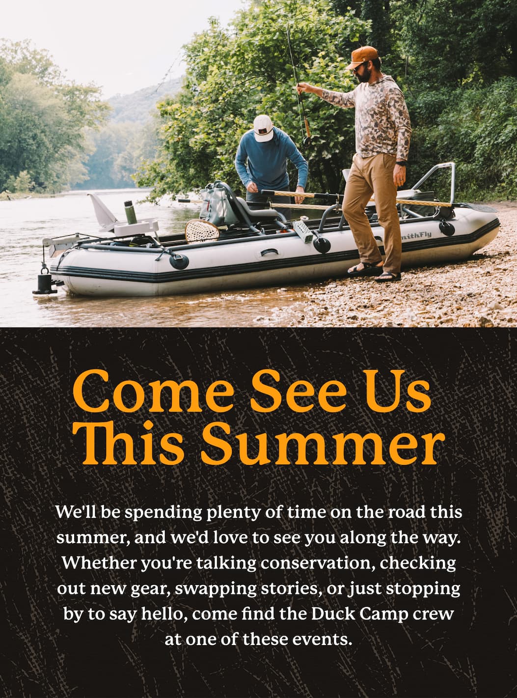 Come See Us This Summer  |  We'll be spending plenty of time on the road this summer, and we'd love to see you along the way.     Whether you're talking conservation, checking out new gear, swapping stories, or just stopping by to say hello, come find the Duck Camp crew at one of these events.   