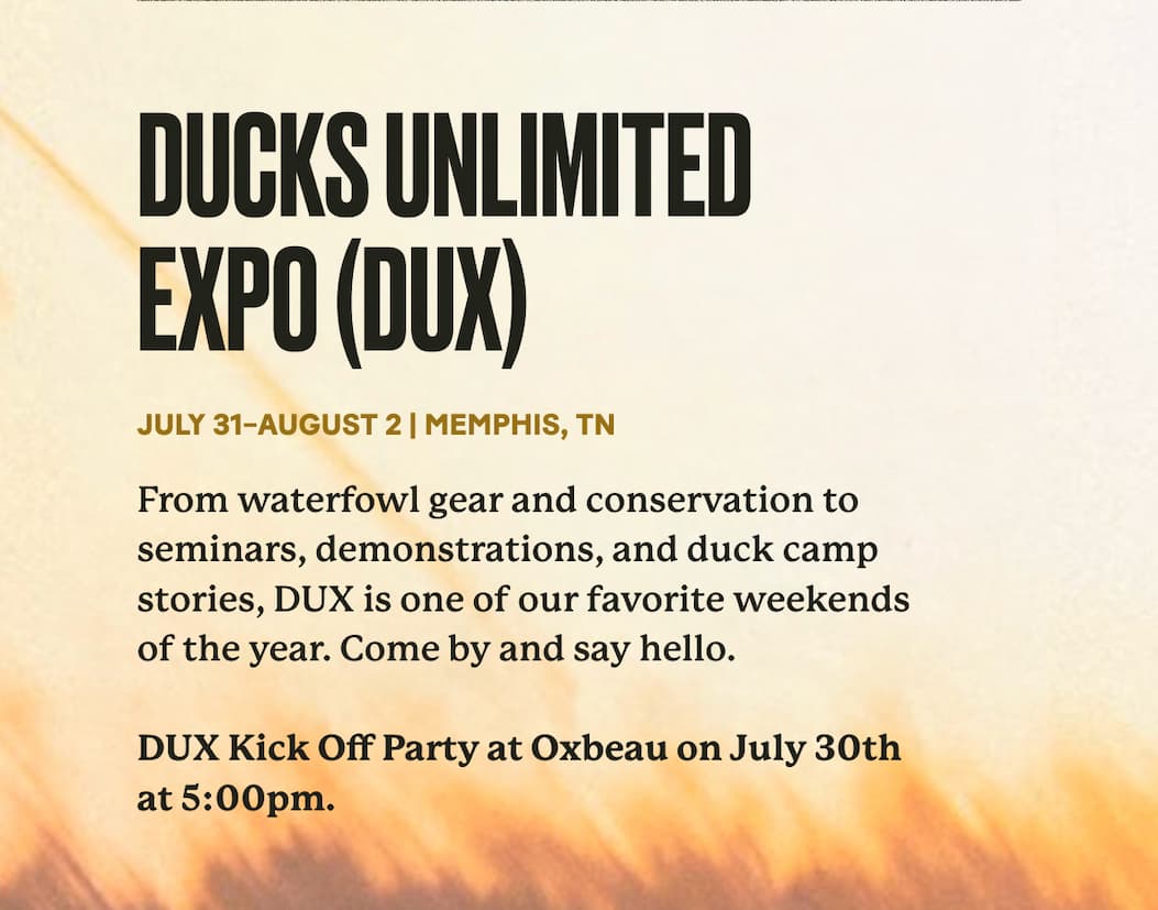 Ducks Unlimited Expo (DUX) | July 31–August 2 | Memphis, TN | From waterfowl gear and conservation to seminars, demonstrations, and duck camp stories, DUX is one of our favorite weekends of the year. Come by and say hello.