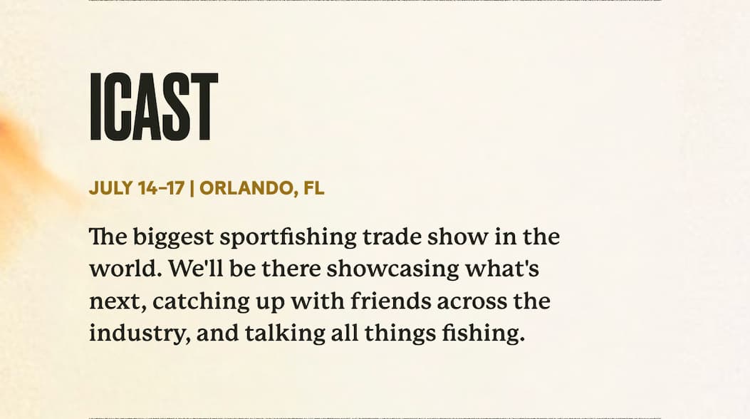 ICAST | July 14–17 | Orlando, FL | The biggest sportfishing trade show in the world. We'll be there showcasing what's next, catching up with friends across the industry, and talking all things fishing.