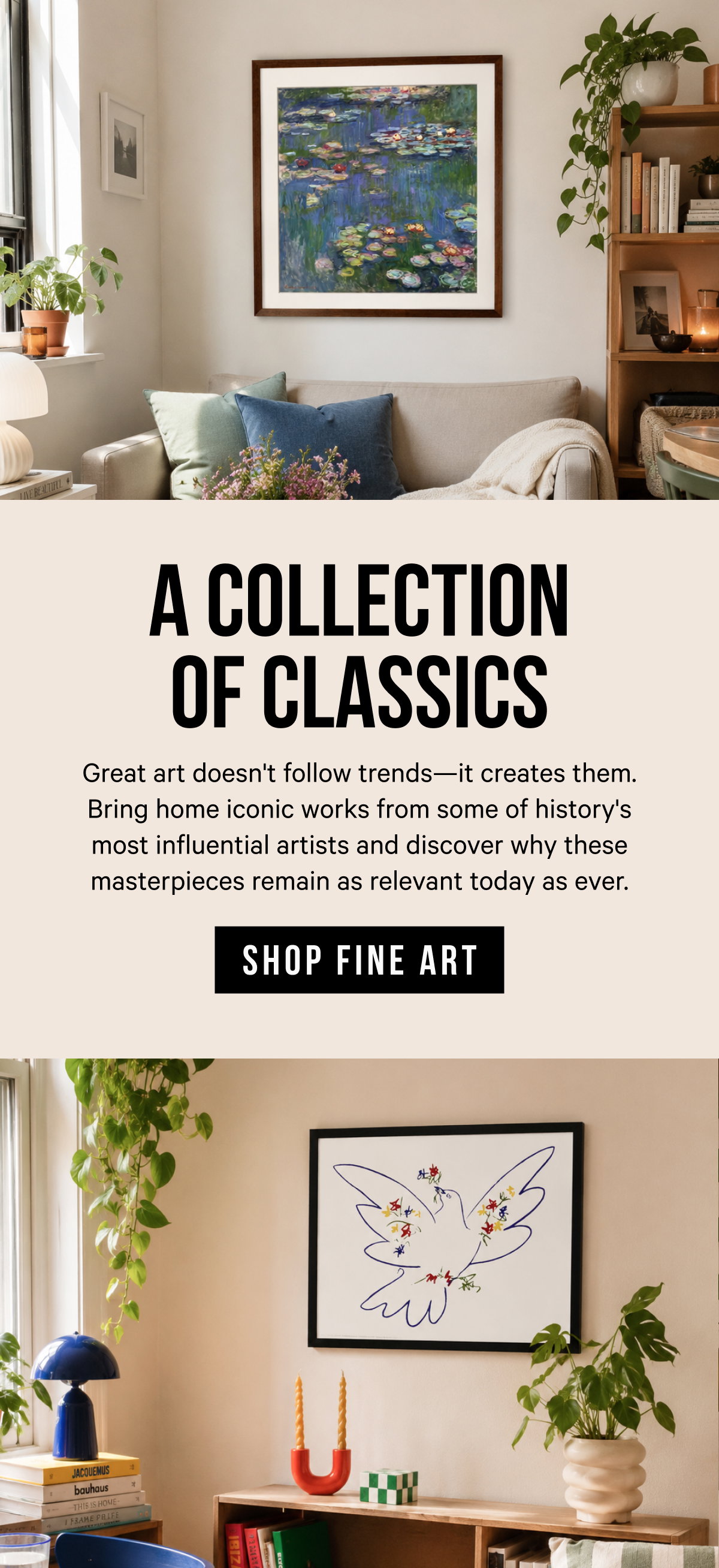 A Collection of Classics: Great art doesn't follow trends—it creates them. Bring home iconic works from some of history's most influential artists and discover why these masterpieces remain as relevant today as ever. 