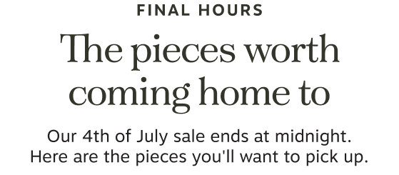Final Hours | The pieces worth coming home to | Our 4th of July sale ends at midnight. | Here are the pieces you'll want to pick up. | Shop Sale Dining