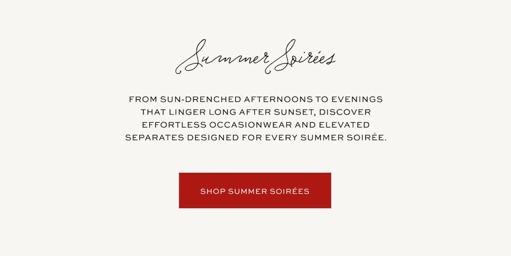 From sun-drenched afternoons to evenings that linger long after sunset, discover effortless occasionwear and elevated separates designed for every summer soirée