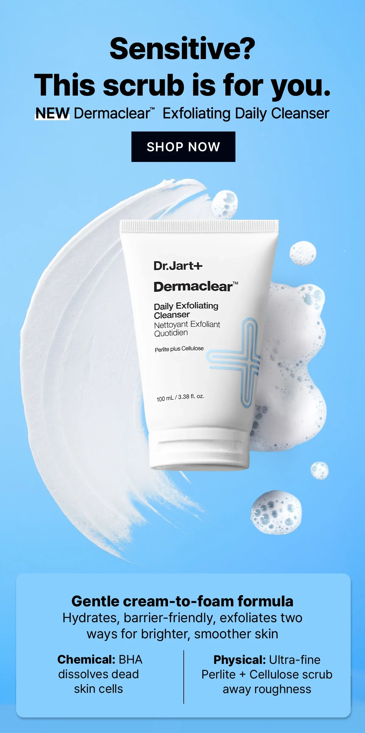 Sensitive? This scrub is for you. | NEW Dermaclear™ Exfoliating Daily Cleanser | SHOP NOW | Gentle cream-to-foam formula Hydrates, barrier-friendly, exfoliates two ways for brighter, smoother skin | Chemical: BHA dissolves dead skin cells | Physical: Ultra-fine Perlite + Cellulose scrub away roughness