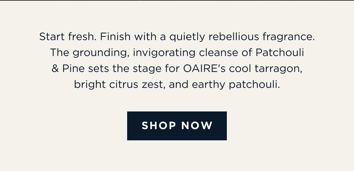 Start fresh. Finish with a quietly rebellious fragrance. The grounding, invigorating cleanse of Patchouli & Pine sets the stage for OAIRE's cool tarragon, bright citrus zest, and earthy patchouli. [ SHOP NOW ]