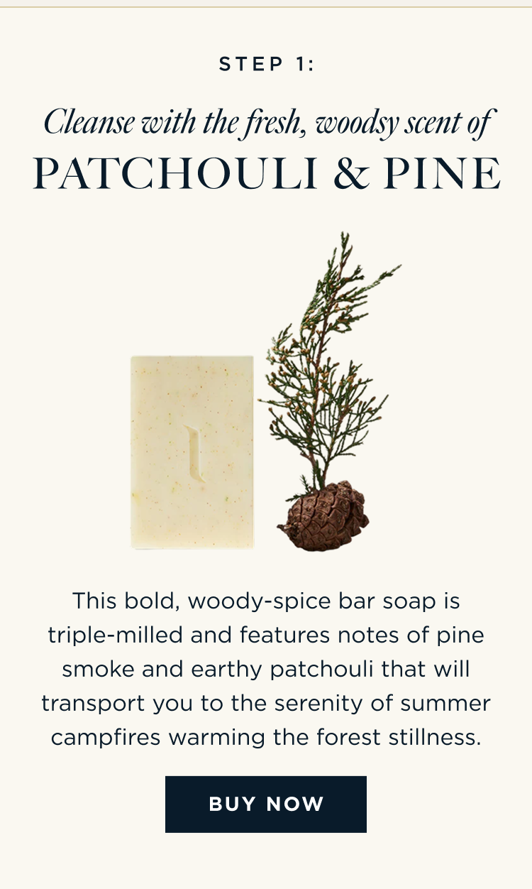 STEP 1: Cleanse with the fresh, woodsy scent of Patchouli & Pine This bold, woody-spice bar soap is triple-milled and features notes of pine smoke and earthy patchouli that will transport you to the serenity of summer campfires warming the forest stillness. [ BUY NOW ]