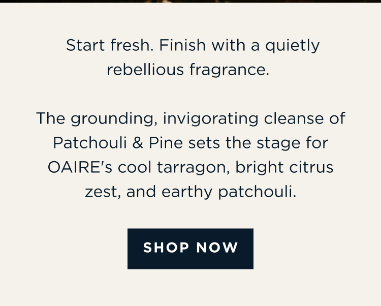 Start fresh. Finish with a quietly rebellious fragrance. The grounding, invigorating cleanse of Patchouli & Pine sets the stage for OAIRE's cool tarragon, bright citrus zest, and earthy patchouli. [ SHOP NOW ]