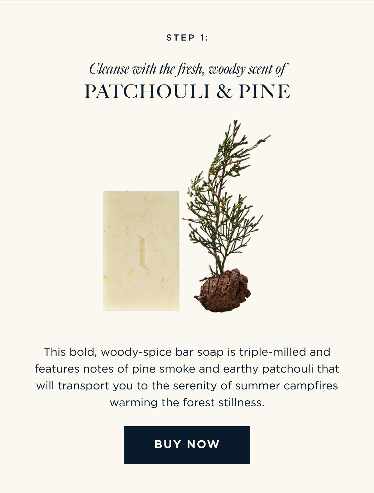 STEP 1: Cleanse with the fresh, woodsy scent of Patchouli & Pine This bold, woody-spice bar soap is triple-milled and features notes of pine smoke and earthy patchouli that will transport you to the serenity of summer campfires warming the forest stillness. [ BUY NOW ]