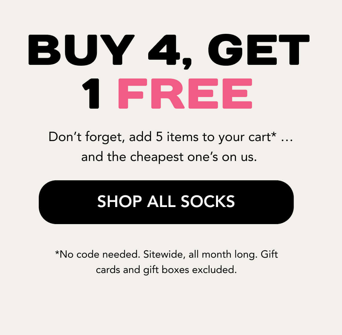 Buy 4, Get 1 Free  Don’t forget, add 5 items to your cart* … and the cheapest one’s on us.    SHOP ALL SOCKS   *No code needed. Sitewide, all month long. Gift cards and gift boxes excluded. 