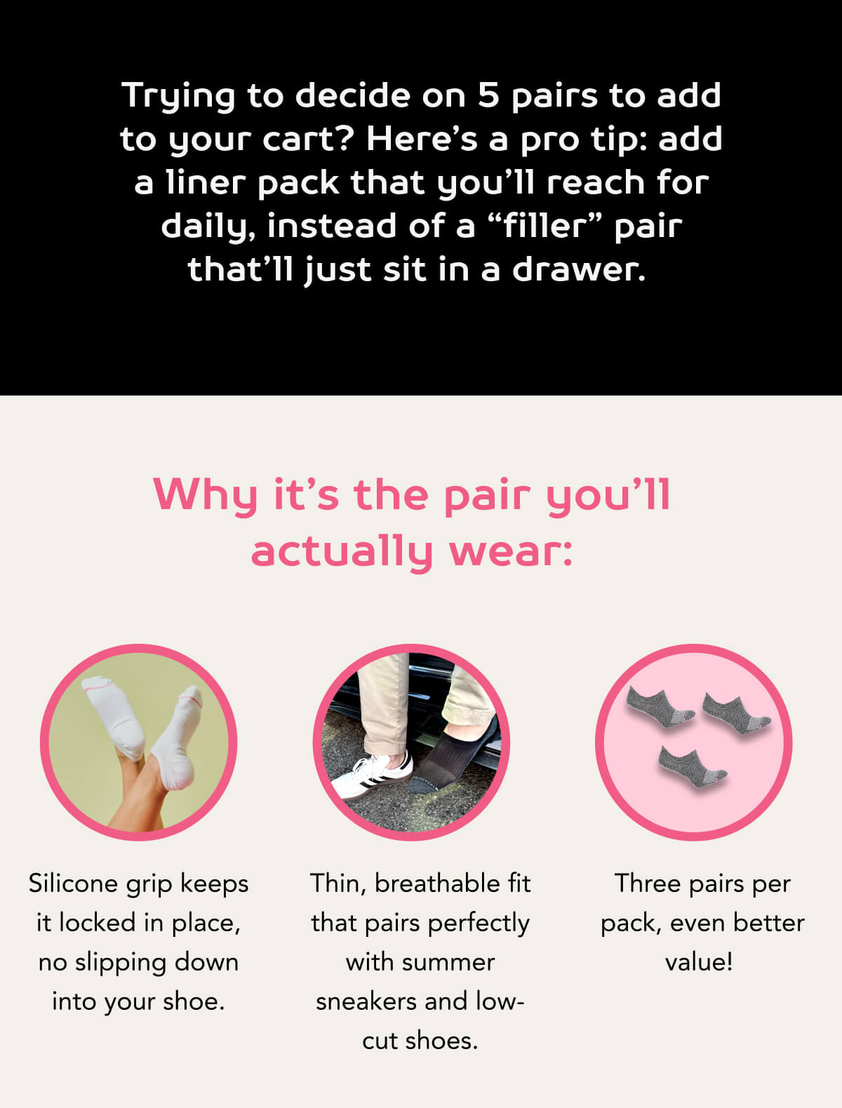 Trying to decide on 5 pairs to add to your cart? Here’s a pro tip: add a liner pack that you’ll reach for daily, instead of a “filler” pair that’ll just sit in a drawer.   Why it’s the pair you’ll actually wear:  Silicone grip keeps it locked in place, no slipping down into your shoe.  Thin, breathable fit that pairs perfectly with summer sneakers and low-cut shoes.  Three pairs per pack, even better value! 