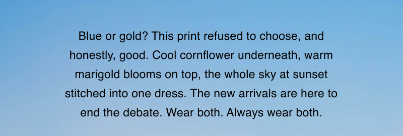 Blue or gold? This print refused to choose, and honestly, good. Cool cornflower underneath, warm marigold blooms on top, the whole sky at sunset stitched into one dress. The new arrivals are here to end the debate. Wear both. Always wear both.