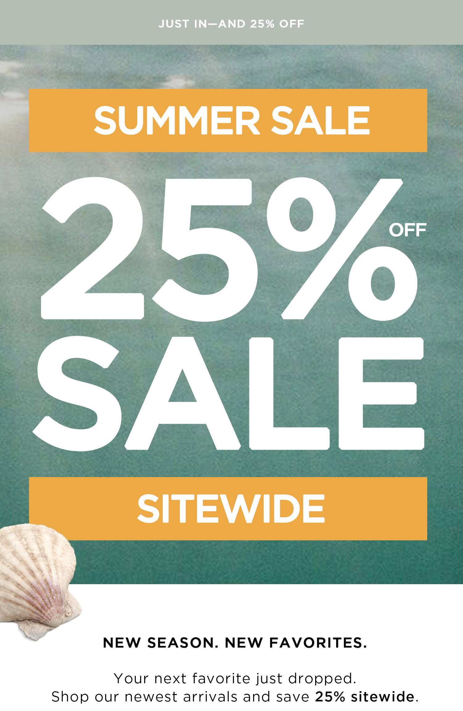 JUST IN - AND 25% OFF | SUMMER SALE | 25% OFF SALE | SITEWIDE | NEW SEASON. NEW FAVORITES. Your next favorite just dropped. Shop our newest arrivals and save 25% sitewide.