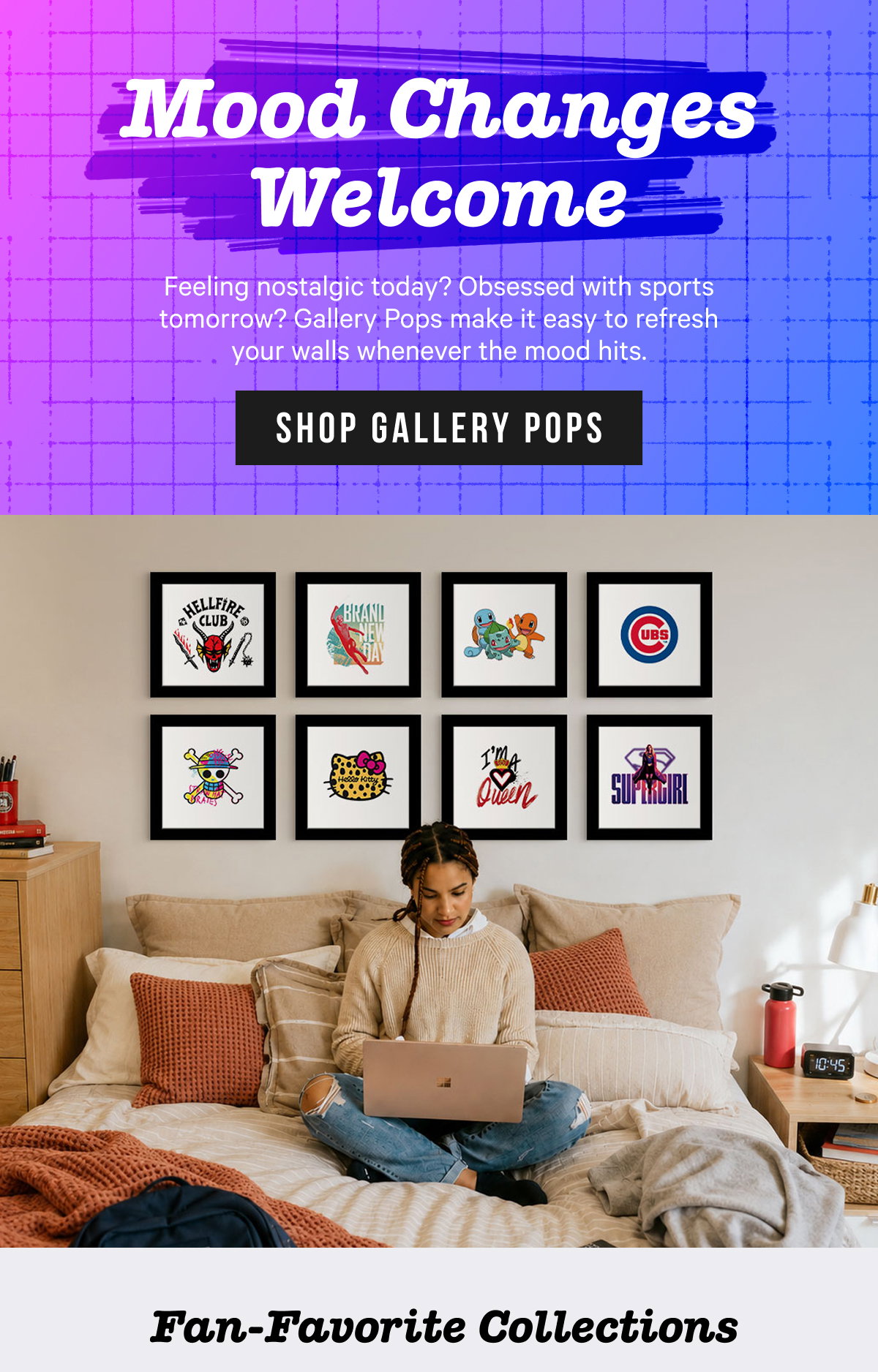 Mood Changes Welcome: Feeling nostalgic today? Obsessed with sports tomorrow? Gallery Pops make it easy to refresh your walls whenever the mood hits. 