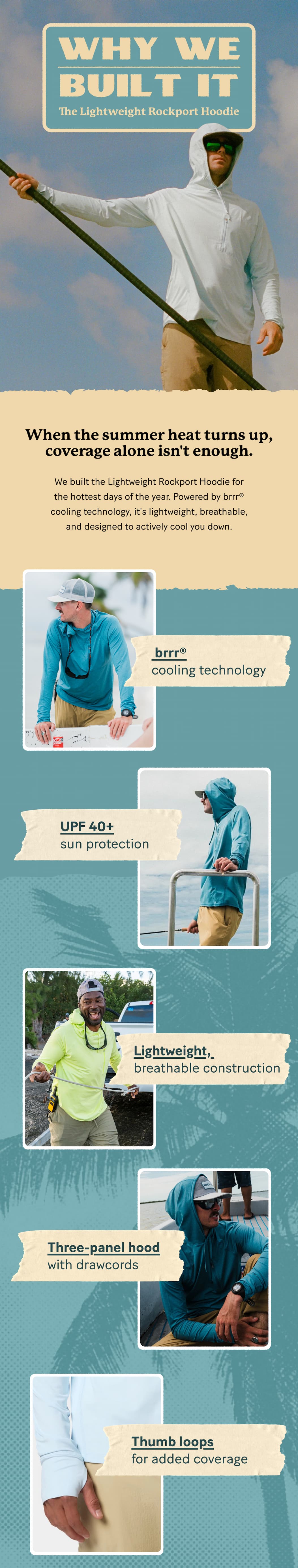 The Lightweight Rockport Hoodie  |  When the summer heat turns up, coverage alone isn't enough.     We built the Lightweight Rockport Hoodie for the hottest days of the year. Powered by brrr® cooling technology, it's lightweight, breathable, and designed to actively cool you down and keep you covered all summer long.