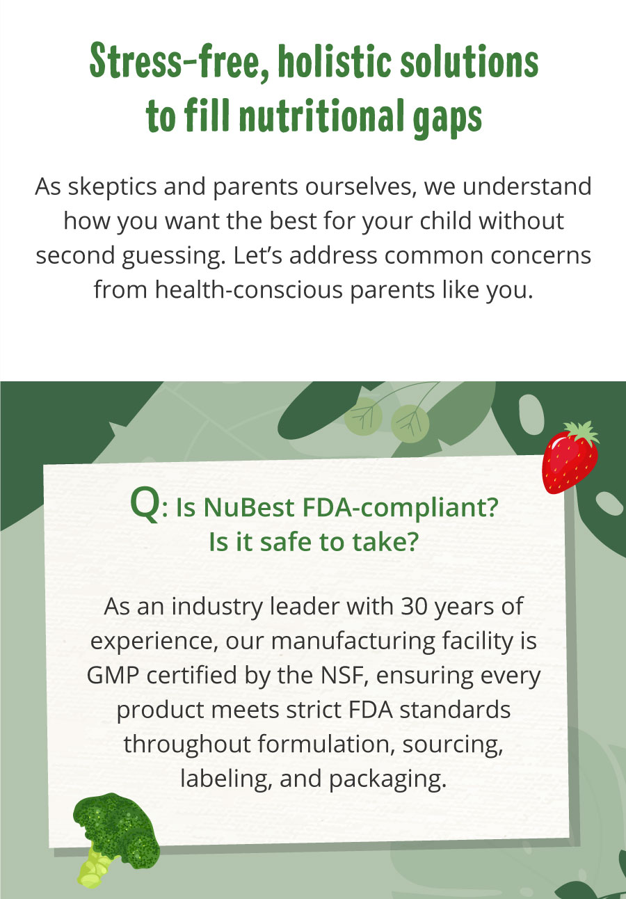 Q: Is it allergen-free and diet-friendly? Our vitamins are designed with special dietary needs in mind, offering both vegan and non-vegan options. They are free from gluten, GMOs, eggs, and peanuts, contain no artificial colors, and are lightly sweetened with natural sugars or FDA-approved substitutes. Always review the ingredient list and consult your healthcare provider if your child has specific allergies or sensitivities.  Q: Can my teen take NuBest every day? Yes, NuBest formulas fit perfectly into a healthy daily routine for kids and teens. While results can vary, using the products regularly as directed can help provide a consistent supply of vitamins, minerals, and botanicals to support overall wellness and development.