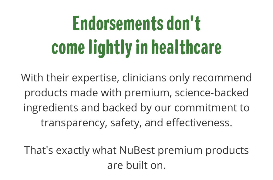 Endorsements don't come lightly in healthcare. With their expertise, clinicians only recommend products made with premium, science-backed ingredients and backed by our commitment to transparency, safety, and effectiveness. That's exactly what NuBest premium products are built on.