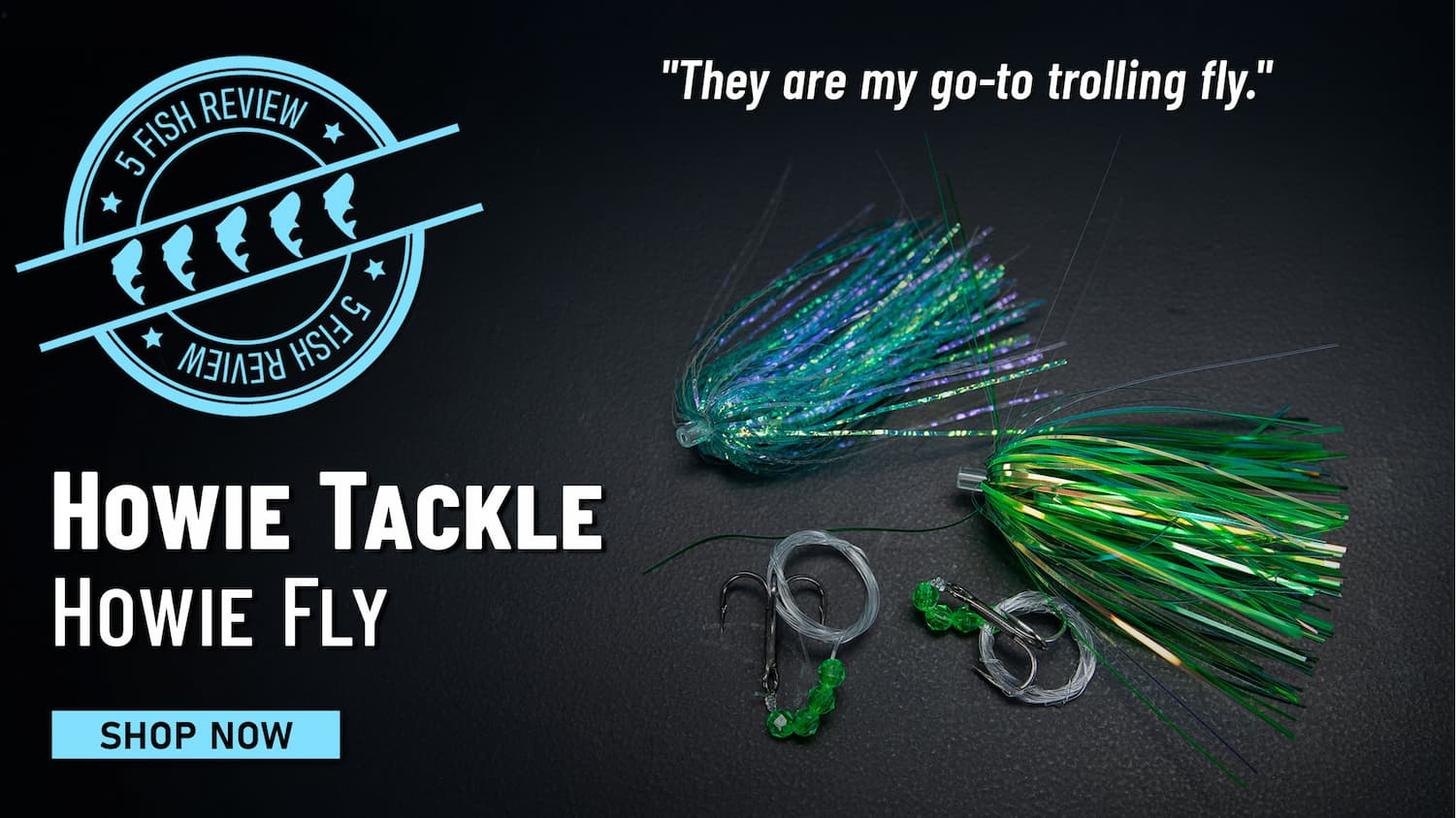 5 Fish Review Howie Tackle Howie Fly "They are my go-to trolling fly." Shop Now