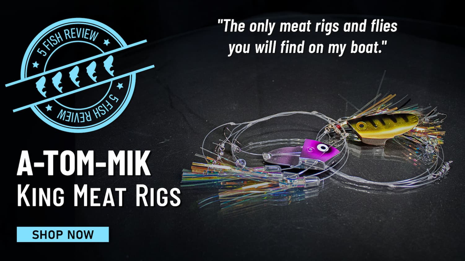 5 Fish Review A-TOM-MIK King Meat Rigs "The only meat rigs and flies you will find on my boat." Shop Now