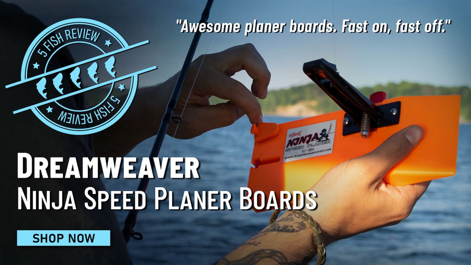 5 FIsh Review Dreamweaver Ninja Speed Planer Boards "Awesome planer boards. Fast on, fast off." Shop Now