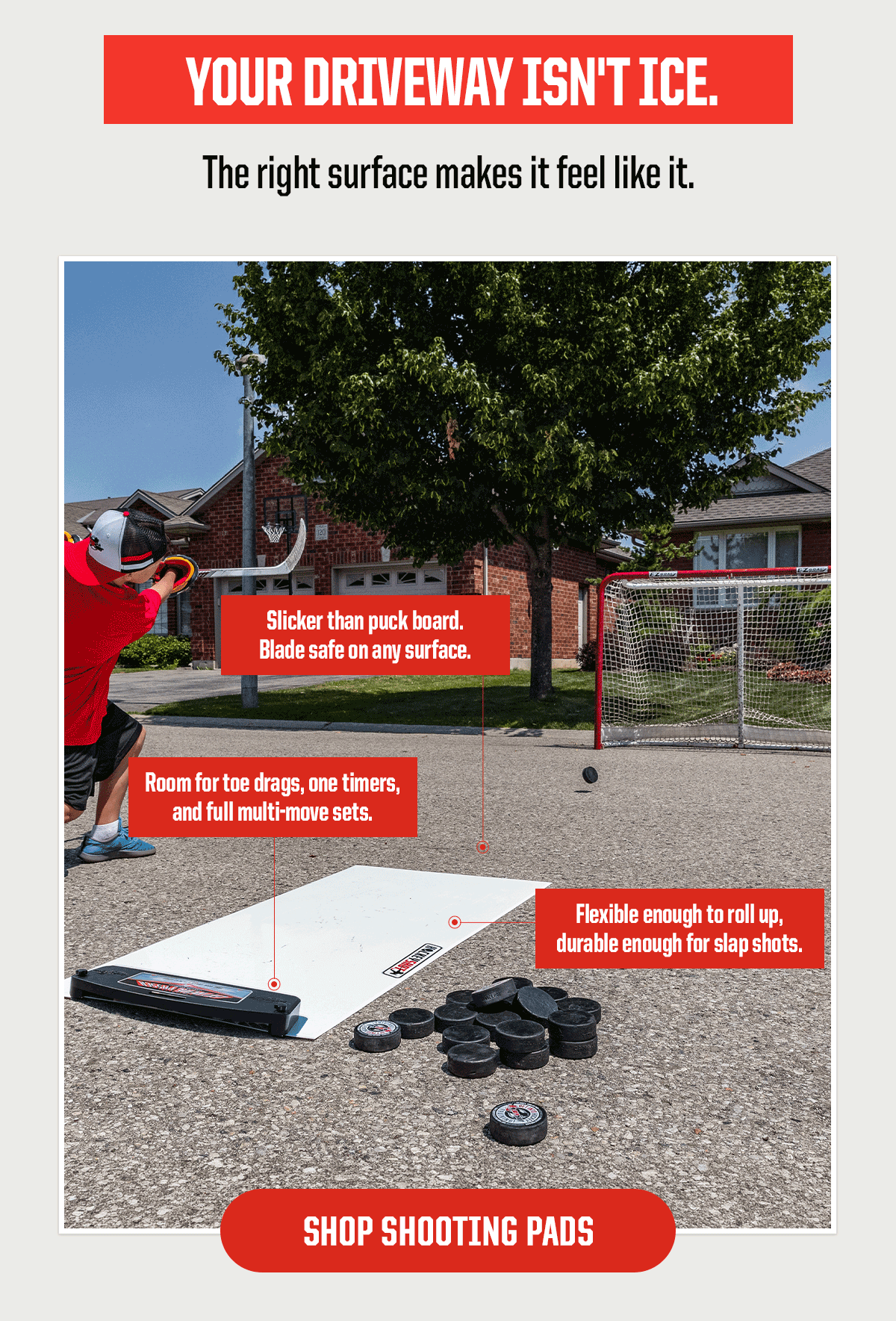Header: Your Driveway Isn't Ice. Subheader: The right surface makes it feel like it. Room for toe drags, one timers, and full multi-move sets.  Slicker than puck board. Blade safe on any surface.  Flexible enough to roll up, durable enough for slap shots. CTA: Shop Shooting Pads