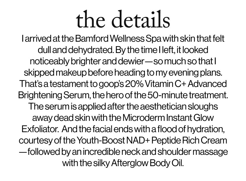 the details -  I arrived at the Bamford Wellness Spa with skin that felt dull and dehydrated. By the time I left, it looked noticeably brighter and dewier—so much so that I skipped makeup before heading to my evening plans. That’s a testament to goop’s 20% Vitamin C+ Advanced Brightening Serum, the hero of the 50-minute treatment. The serum is applied after the aesthetician sloughs away dead skin with the Microderm Instant Glow Exfoliator.  And the facial ends with a flood of hydration, courtesy of the Youth-Boost NAD+ Peptide Rich Cream—followed by an incredible neck and shoulder massage with the silky Afterglow Body Oil.
