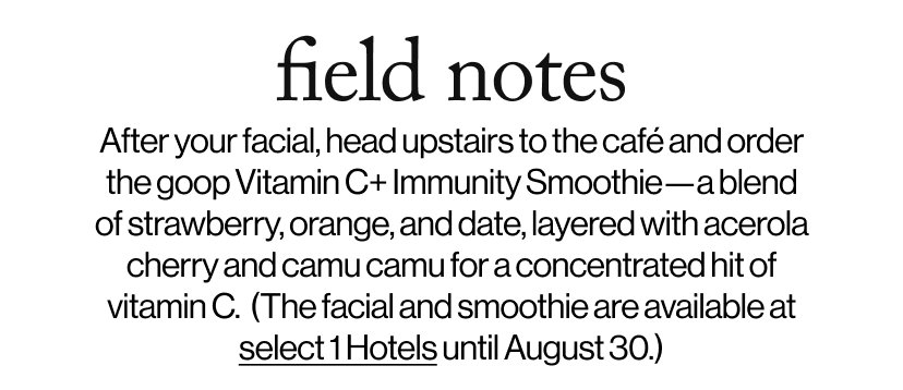field notes -   After your facial, head upstairs to the café and order the goop Vitamin C+ Immunity Smoothie—a blend of strawberry, orange, and date, layered with acerola cherry and camu camu for a concentrated hit of vitamin C.  (The facial and smoothie are available at  select 1 Hotels until August 30.)