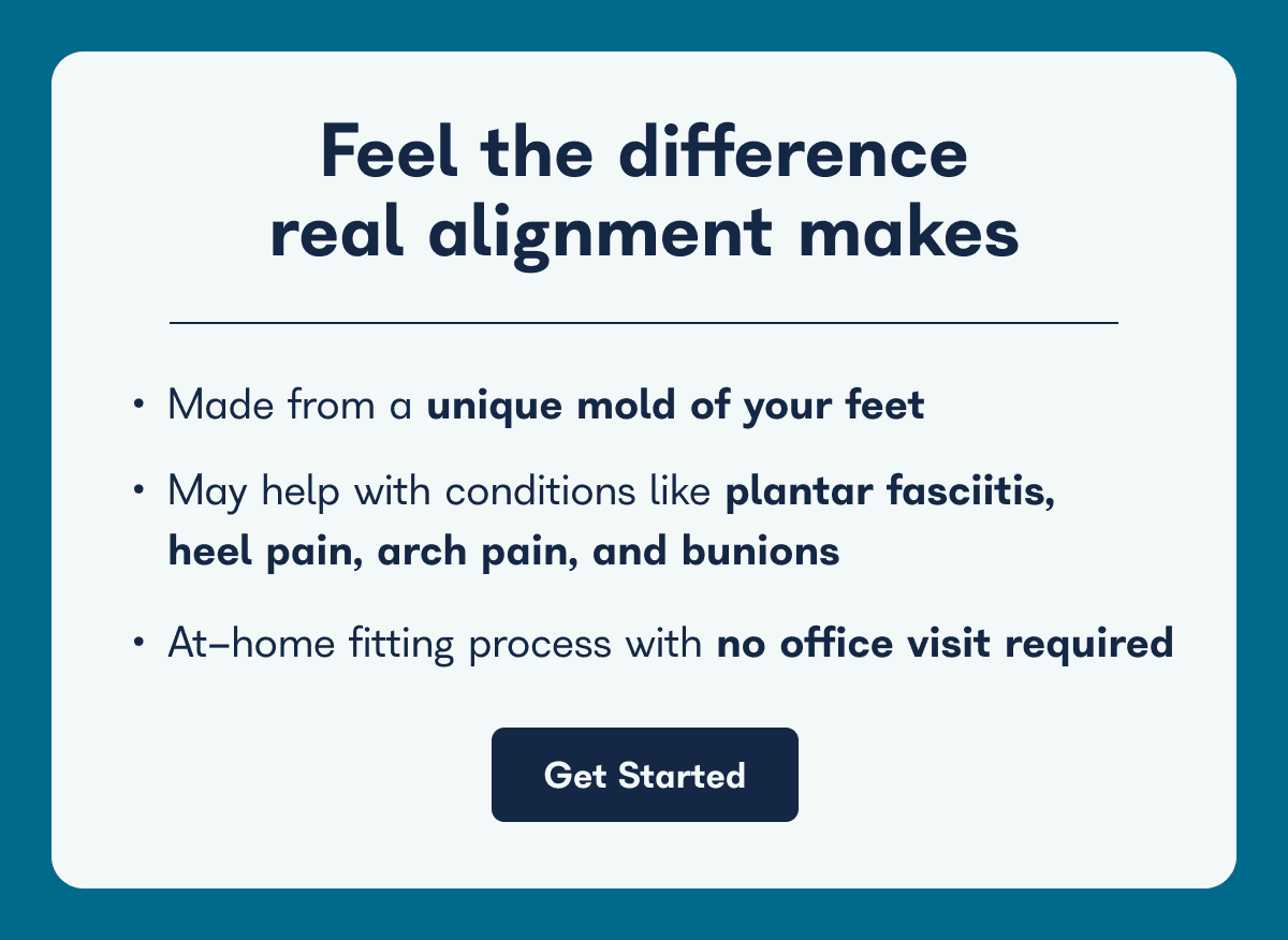 Feel the difference real alignment makes • Made from a unique mold of your feet • May help with conditions like plantar fasciitis, heel pain, arch pain, and bunions • At-home fitting process with no office visit required Get Started