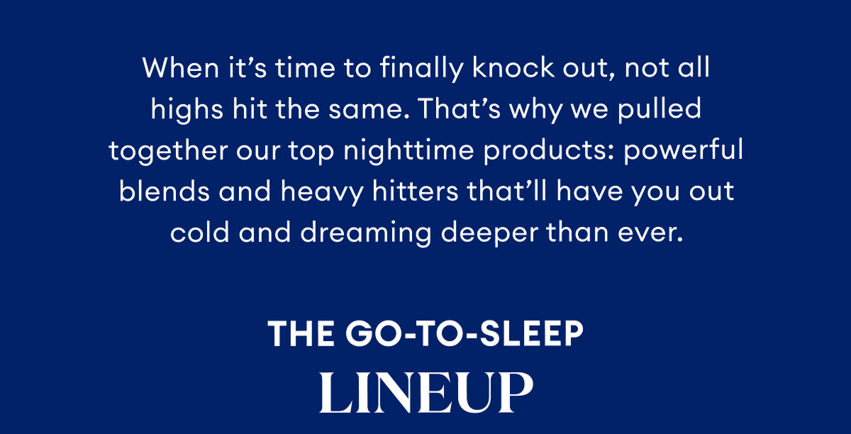 When it's time to finally knock out, not all highs hit the same. That's why we pulled together our top nighttime productS: powerful blends and heavy hitters that'll have you out cold and dreaming deeper than ever. | The Go-To-Sleep Lineup