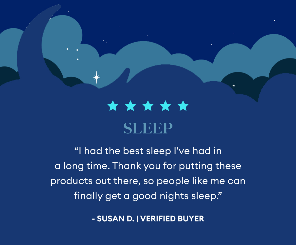 5 Star Review | Sleep | "I had the best sleep I've had in a long time. Thank you for putting these products out there, so people like me can finally get a good nights sleep." | Susan D. | Verified Buyer