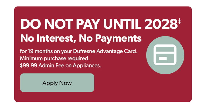 Do not Pay until 2028. No Interest, No Payments for 19 months on your Dufresne Advantage Card. Minimum purchase required. 99 dollars and 99 cents Admin Fee on Appliances. Click to apply now.
